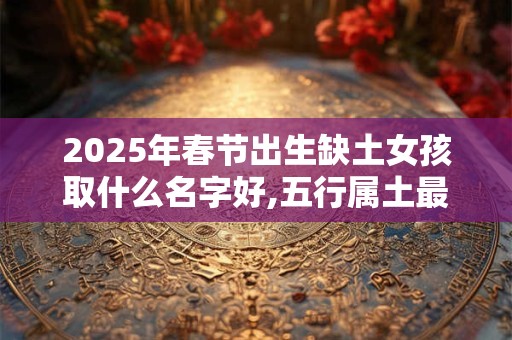 2025年春节出生缺土女孩取什么名字好,五行属土最吉利的字