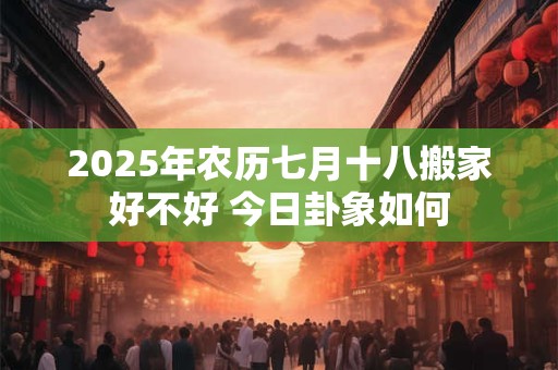 2025年农历七月十八搬家好不好 今日卦象如何 2025年农历七月十八搬家好不好 今日卦象如何