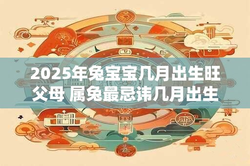 2025年兔宝宝几月出生旺父母 属兔最忌讳几月出生