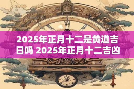 2025年正月十二是黄道吉日吗 2025年正月十二吉凶一览表