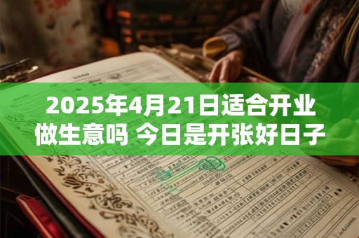 2025年4月21日适合开业做生意吗 今日是开张好日子吗