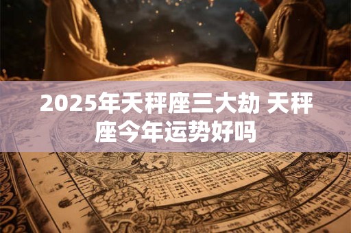 2025年天秤座三大劫 天秤座今年运势好吗 2025年天秤座三大劫 天秤座今年运势好吗