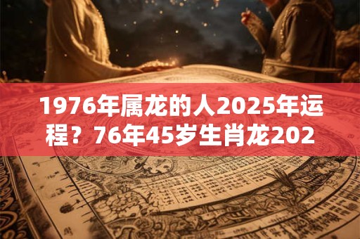 1976年属龙的人2025年运程？76年45岁生肖龙2025年运势