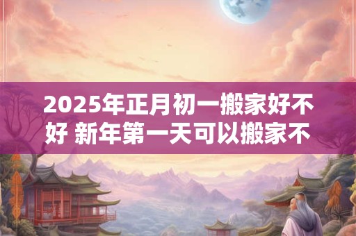 2025年正月初一搬家好不好 新年第一天可以搬家不