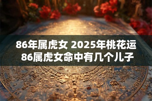 86年属虎女 2025年桃花运 86属虎女命中有几个儿子