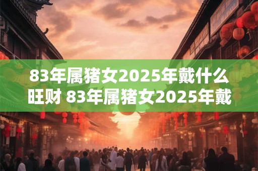 83年属猪女2025年戴什么旺财 83年属猪女2025年戴什么好