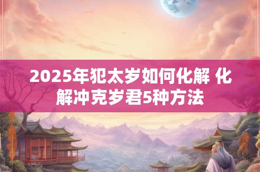 2025年犯太岁如何化解 化解冲克岁君5种方法