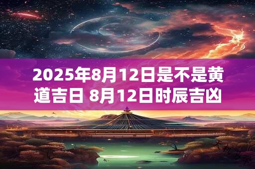 2025年8月12日是不是黄道吉日 8月12日时辰吉凶 2025年8月12日是不是黄道吉日 8月12日时辰吉凶