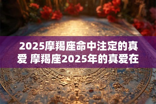 2025摩羯座命中注定的真爱 摩羯座2025年的真爱在哪里