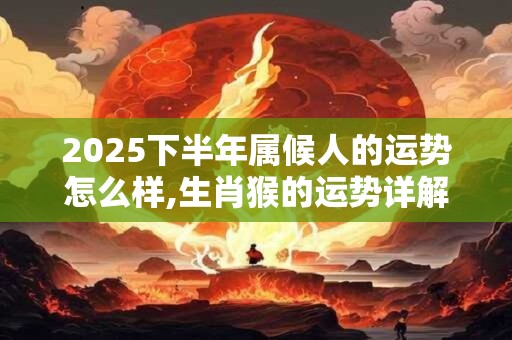 2025下半年属候人的运势怎么样,生肖猴的运势详解 2025下半年属候人的运势怎么样,生肖猴的运势详解