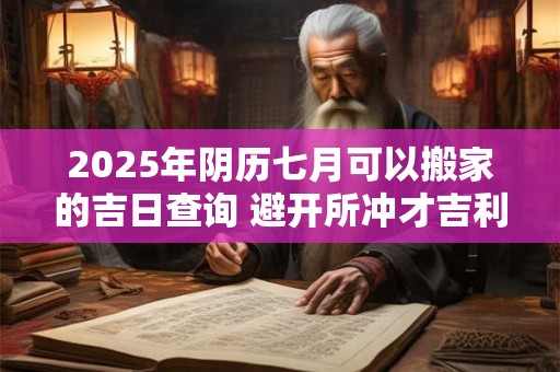 2025年阴历七月可以搬家的吉日查询 避开所冲才吉利 2025年阴历七月可以搬家的吉日查询 避开所冲才吉利
