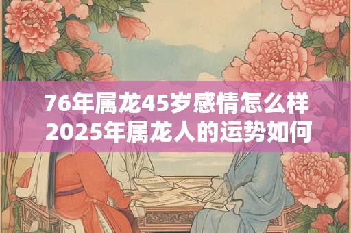 76年属龙45岁感情怎么样 2025年属龙人的运势如何