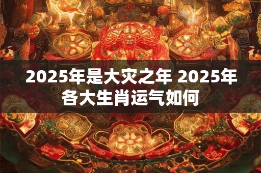 2025年是大灾之年 2025年各大生肖运气如何