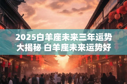 2026白羊座未来三年运势大揭秘 白羊座未来运势好不好