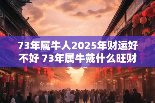 73年属牛人2025年财运好不好 73年属牛戴什么旺财