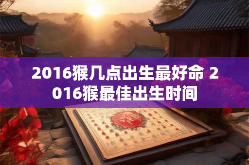 2016猴几点出生最好命 2016猴最佳出生时间