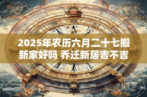2025年农历六月二十七搬新家好吗 乔迁新居吉不吉利