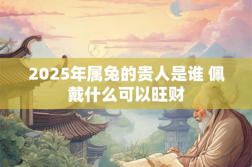 2025年属兔的贵人是谁 佩戴什么可以旺财