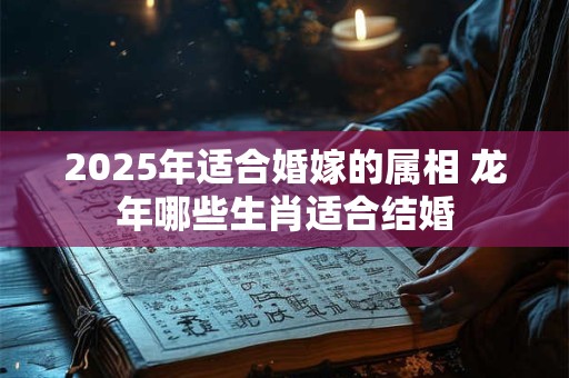 2025年适合婚嫁的属相 龙年哪些生肖适合结婚 2025年适合婚嫁的属相 龙年哪些生肖适合结婚