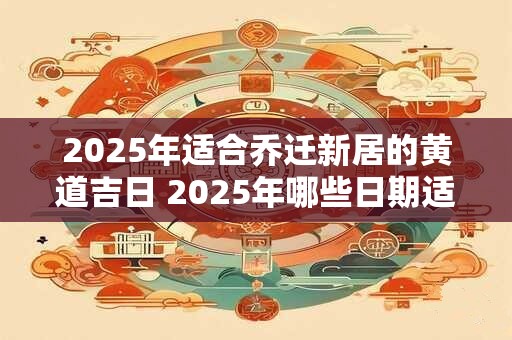 2025年适合乔迁新居的黄道吉日 2025年哪些日期适合搬家