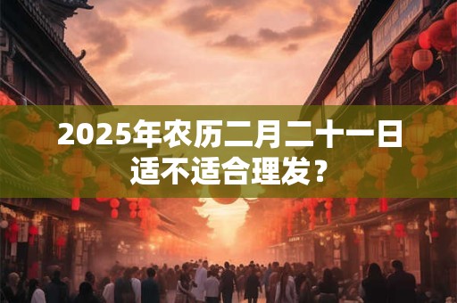 2025年农历二月二十一日适不适合理发？