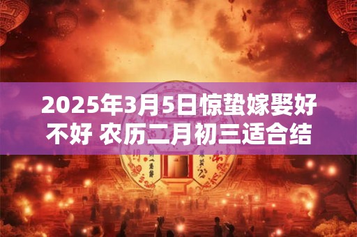 2025年3月5日惊蛰嫁娶好不好 农历二月初三适合结婚吗 2025年3月5日惊蛰嫁娶好不好 农历二月初三适合结婚吗