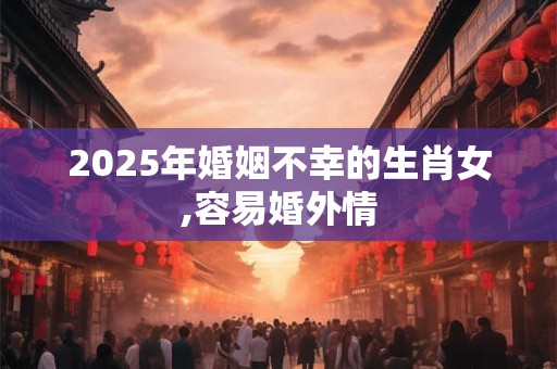 2025年婚姻不幸的生肖女,容易婚外情 2025年婚姻不幸的生肖女,容易婚外情