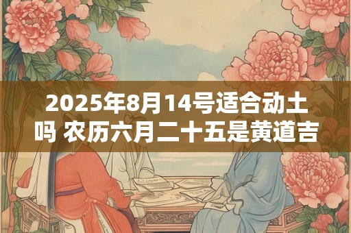 2025年8月14号适合动土吗 农历六月二十五是黄道吉日吗