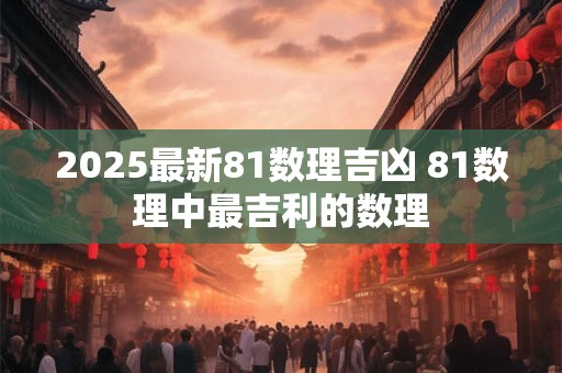 2025最新81数理吉凶 81数理中最吉利的数理 2025最新81数理吉凶 81数理中最吉利的数理
