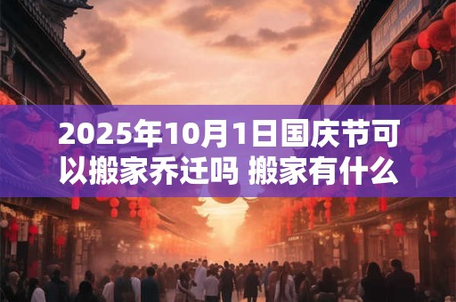 2025年10月1日国庆节可以搬家乔迁吗 搬家有什么禁忌