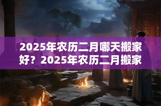 2025年农历二月哪天搬家好?2025年农历二月搬家吉日一览表 2025年农历二月哪天搬家好?2025年农历二月搬家吉日一览表