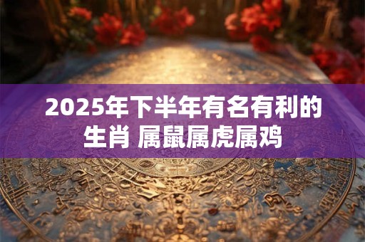 2025年下半年有名有利的生肖 属鼠属虎属鸡