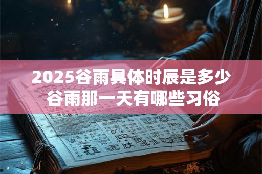 2026谷雨具体时辰是多少 谷雨那一天有哪些习俗 2026谷雨具体时辰是多少 谷雨那一天有哪些习俗