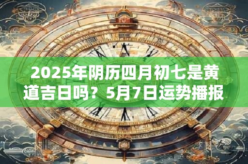 2025年阴历四月初七是黄道吉日吗？5月7日运势播报