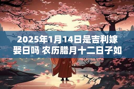 2025年1月14日是吉利嫁娶日吗 农历腊月十二日子如何 2025年1月14日是吉利嫁娶日吗 农历腊月十二日子如何