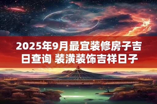 2025年9月最宜装修房子吉日查询 装潢装饰吉祥日子
