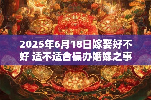 2025年6月18日嫁娶好不好 适不适合操办婚嫁之事