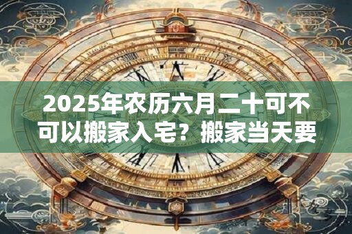 2025年农历六月二十可不可以搬家入宅?搬家当天要入住吗? 2025年农历六月二十可不可以搬家入宅?搬家当天要入住吗?