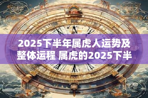 2025下半年属虎人运势及整体运程 属虎的2025下半年运势好吗