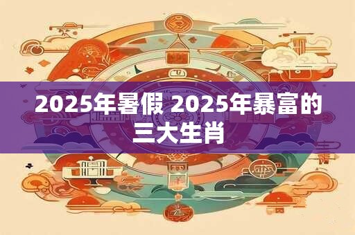 2025年暑假 2025年暴富的三大生肖