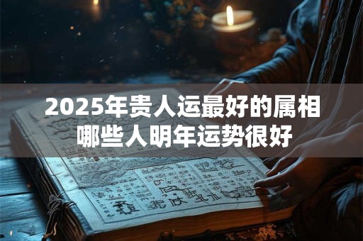 2025年贵人运最好的属相 哪些人明年运势很好