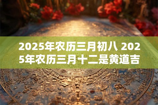 2025年农历三月初八 2025年农历三月十二是黄道吉日吗