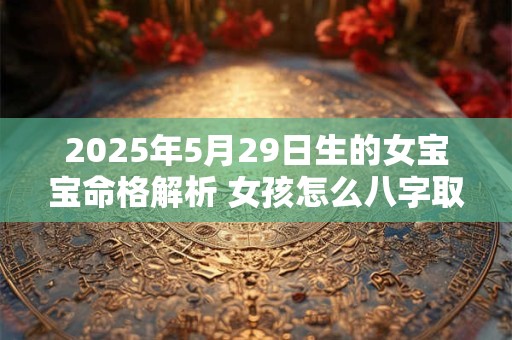 2025年5月29日生的女宝宝命格解析 女孩怎么八字取名