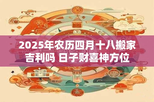 2025年农历四月十八搬家吉利吗 日子财喜神方位 2025年农历四月十八搬家吉利吗 日子财喜神方位