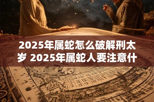 2025年属蛇怎么破解刑太岁 2025年属蛇人要注意什么 2025年属蛇怎么破解刑太岁 2025年属蛇人要注意什么