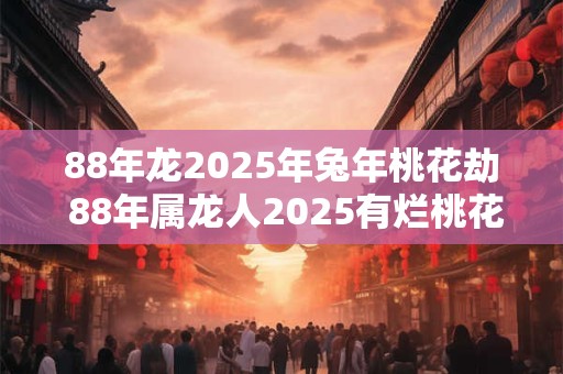 88年龙2025年兔年桃花劫 88年属龙人2025有烂桃花吗