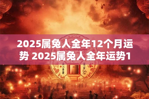 2025属兔人全年12个月运势 2025属兔人全年运势1975