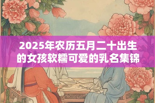 2025年农历五月二十出生的女孩软糯可爱的乳名集锦