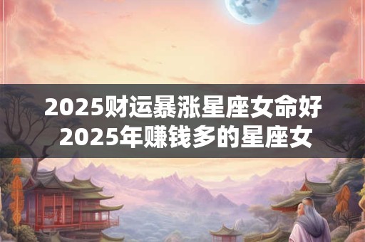 2025财运暴涨星座女命好 2025年赚钱多的星座女