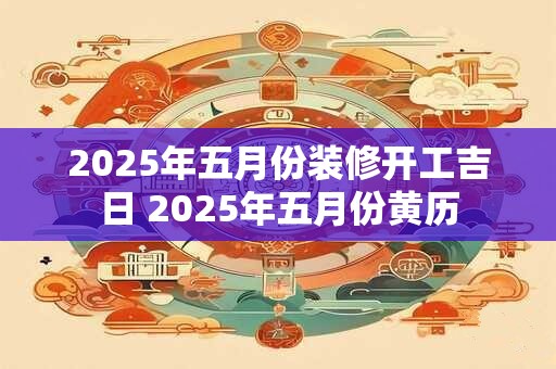 2025年五月份装修开工吉日 2025年五月份黄历 2025年五月份装修开工吉日 2025年五月份黄历